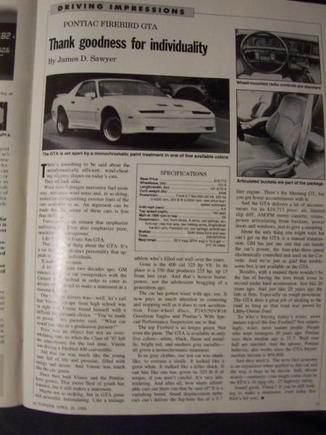 Magizine of AutoWeek April 18 1988. artical on the GTA. I took a mild pic, but plan to upload. UPDATE: i got the okay by AUTOWEEK to reproduce the artical, and submit it to the media section for TGO and the GTA FANS for future generation.  IF i had a million dollars, i would develop a company devoted toward third gens. id have engines, complete tublar frams with an option of fiberglass one piece body or repilca steel.  These things ARE CHEAP to reproduce, HELL GM JUST OUSTED PONTIAC. the sell bill on the patent wouldnt be much, and eventually there will come a time when no third gen body will be available, only replicas.. Mark my words.  I will bring The third gen into the twenty first century and make it everybodies dream to own one.